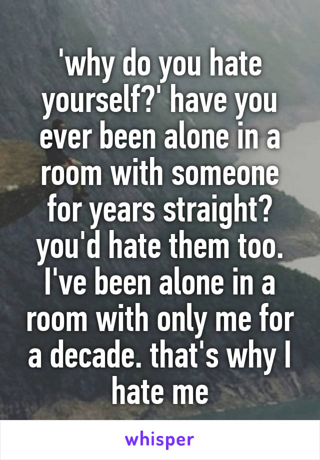 'why do you hate yourself?' have you ever been alone in a room with someone for years straight? you'd hate them too. I've been alone in a room with only me for a decade. that's why I hate me