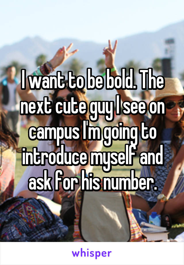 I want to be bold. The next cute guy I see on campus I'm going to introduce myself and ask for his number.