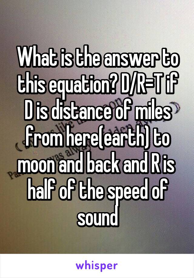 What is the answer to this equation? D/R=T if D is distance of miles from here(earth) to moon and back and R is  half of the speed of sound