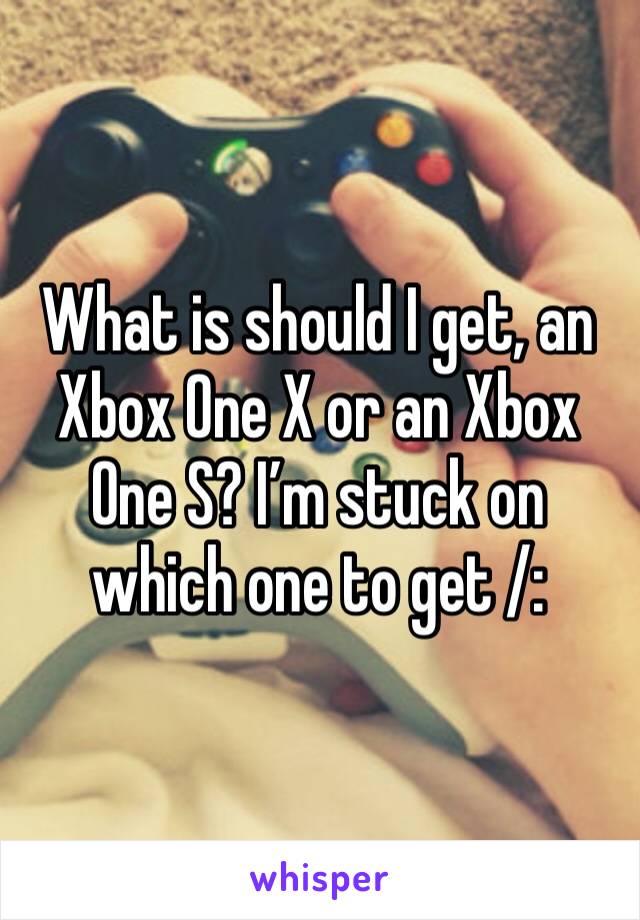 What is should I get, an Xbox One X or an Xbox One S? I’m stuck on which one to get /: