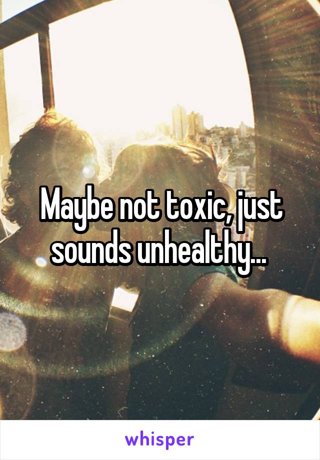 Maybe not toxic, just sounds unhealthy... 