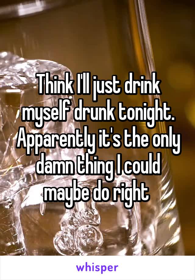 Think I'll just drink myself drunk tonight. Apparently it's the only damn thing I could maybe do right 