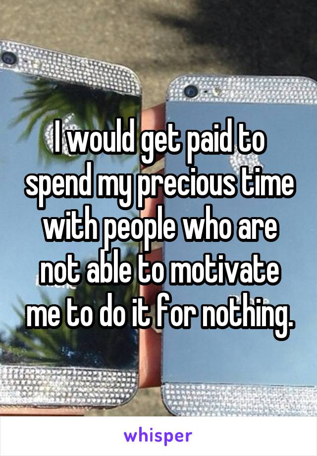 I would get paid to spend my precious time with people who are not able to motivate me to do it for nothing.