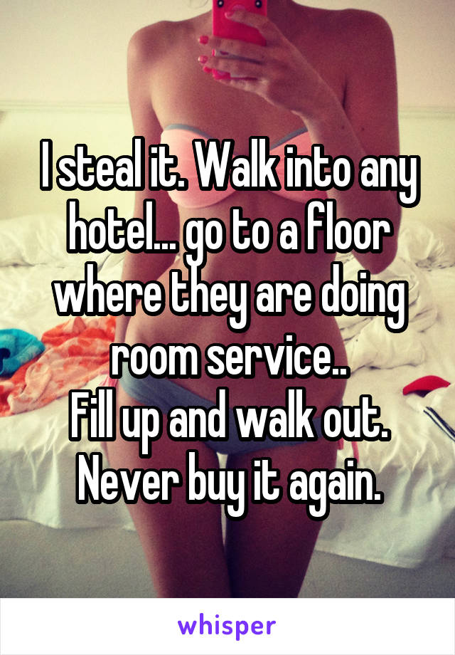 I steal it. Walk into any hotel... go to a floor where they are doing room service..
Fill up and walk out.
Never buy it again.