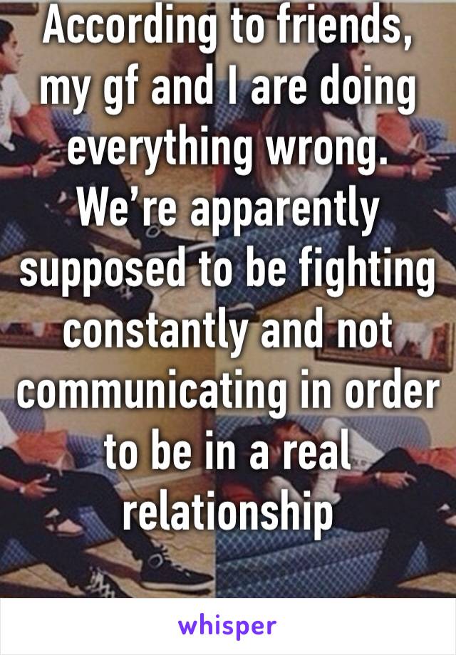 According to friends, my gf and I are doing everything wrong. We’re apparently supposed to be fighting constantly and not communicating in order to be in a real relationship 