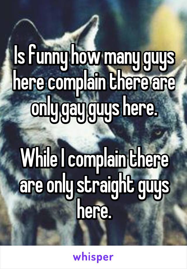 Is funny how many guys here complain there are only gay guys here.

While I complain there are only straight guys here.