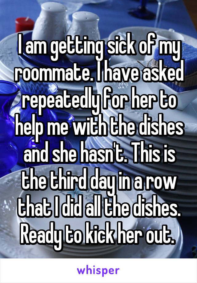 I am getting sick of my roommate. I have asked repeatedly for her to help me with the dishes and she hasn't. This is the third day in a row that I did all the dishes. Ready to kick her out. 