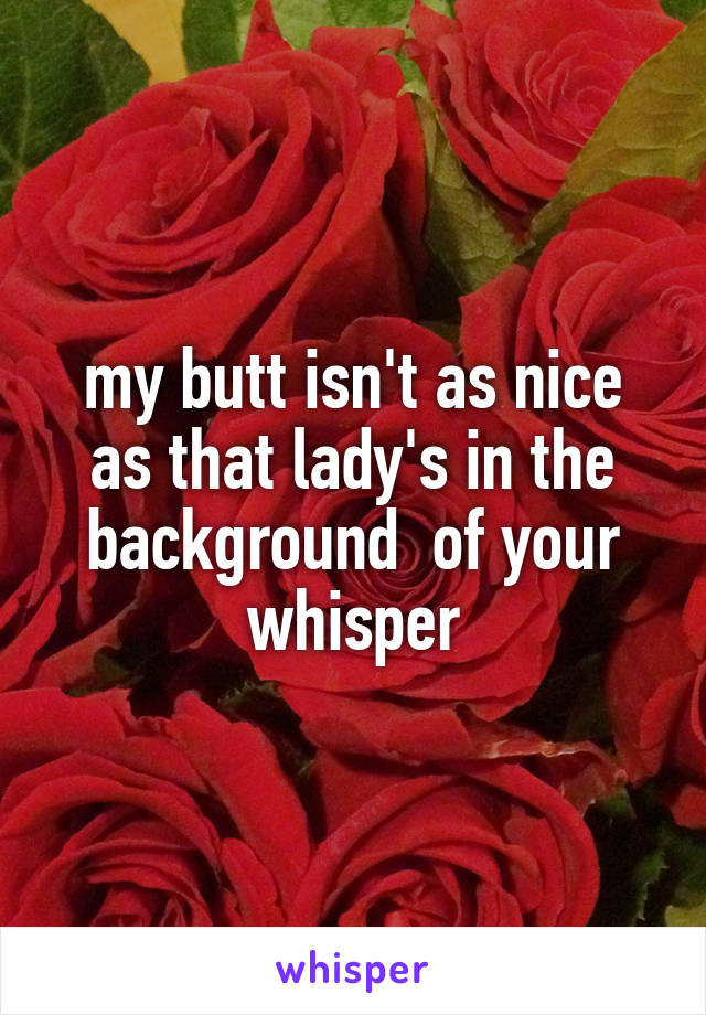 my butt isn't as nice as that lady's in the background  of your whisper
