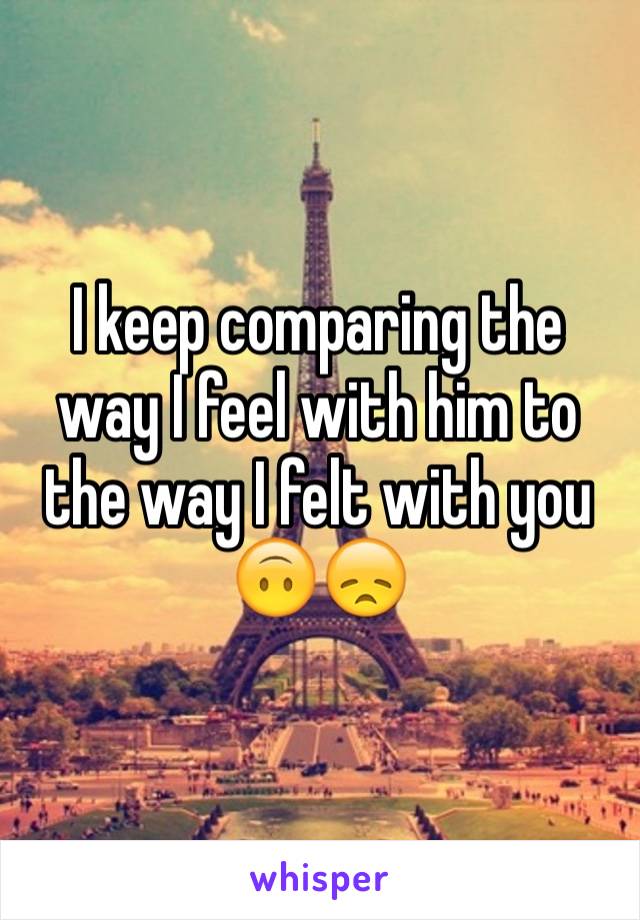 I keep comparing the way I feel with him to the way I felt with you 🙃😞