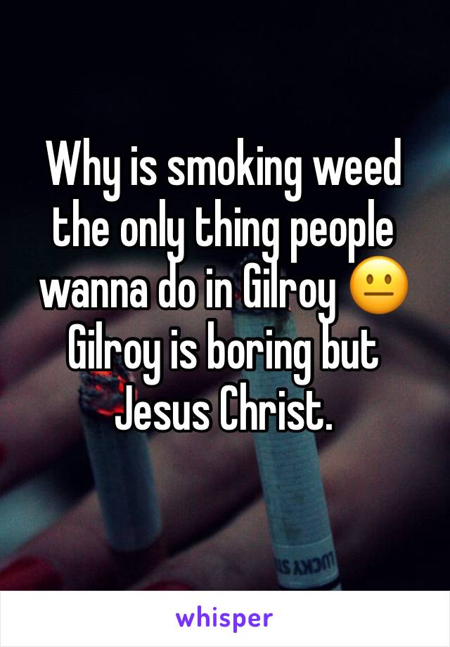 Why is smoking weed the only thing people wanna do in Gilroy 😐 
Gilroy is boring but Jesus Christ.
