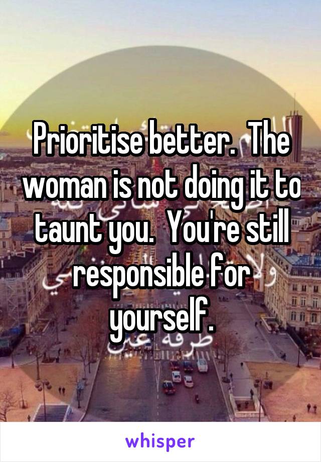 Prioritise better.  The woman is not doing it to taunt you.  You're still responsible for yourself.