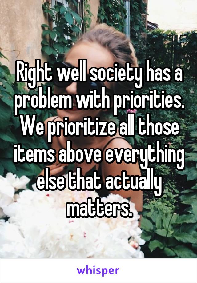 Right well society has a problem with priorities. We prioritize all those items above everything else that actually matters.