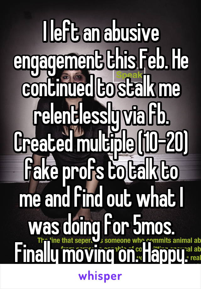 I left an abusive engagement this Feb. He continued to stalk me relentlessly via fb. Created multiple (10-20) fake profs to talk to me and find out what I was doing for 5mos. Finally moving on. Happy.
