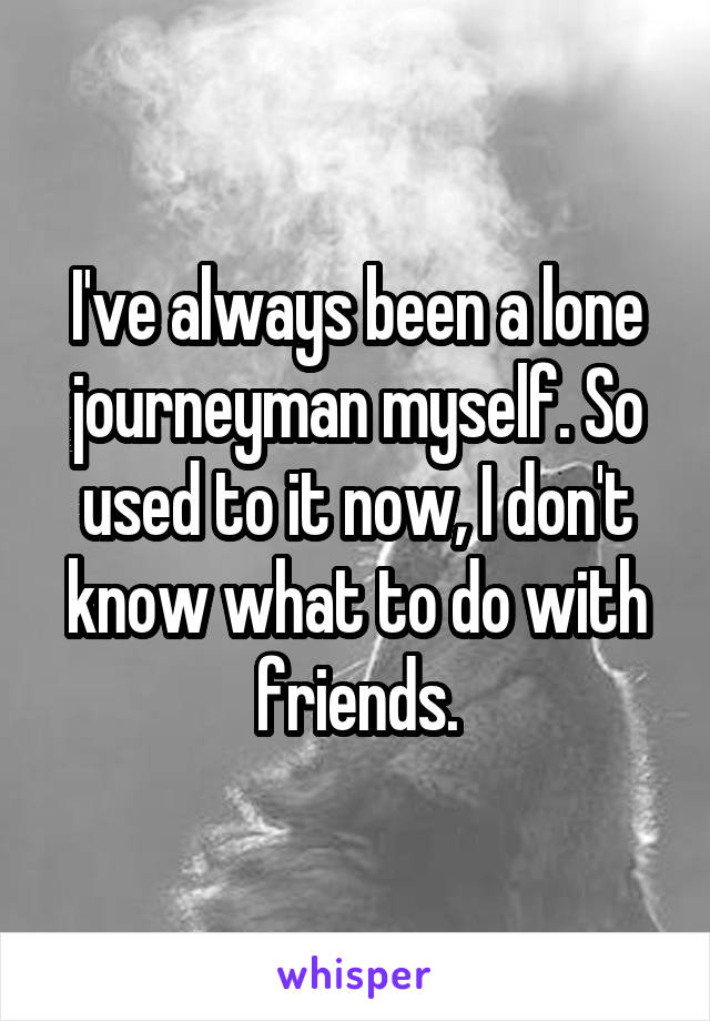 I've always been a lone journeyman myself. So used to it now, I don't know what to do with friends.