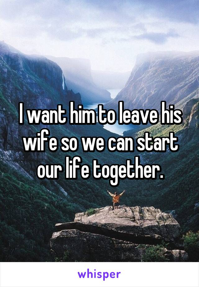 I want him to leave his wife so we can start our life together.