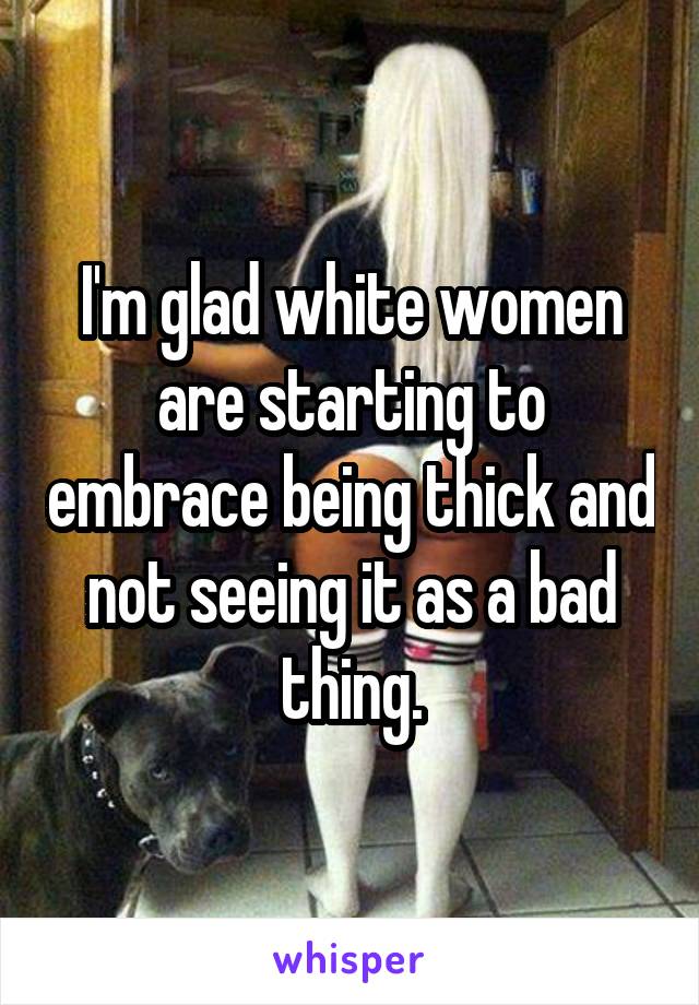 I'm glad white women are starting to embrace being thick and not seeing it as a bad thing.