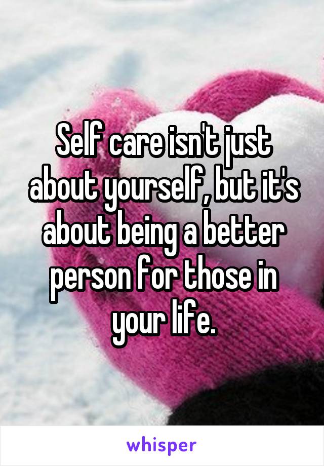 Self care isn't just about yourself, but it's about being a better person for those in your life.