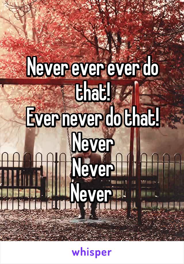 Never ever ever do that!
Ever never do that!
Never
Never
Never 