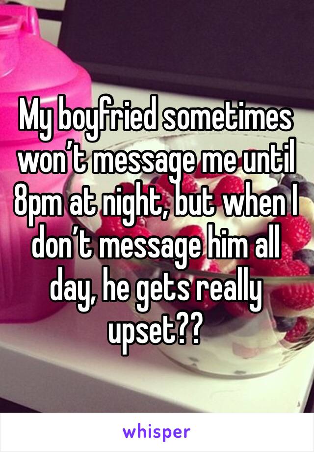 My boyfried sometimes won’t message me until 8pm at night, but when I don’t message him all day, he gets really upset??