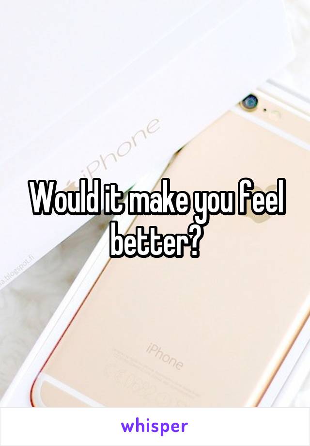 Would it make you feel better?