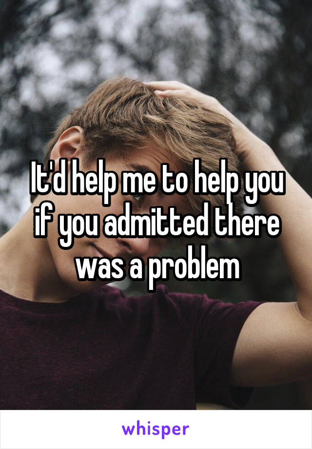 It'd help me to help you if you admitted there was a problem