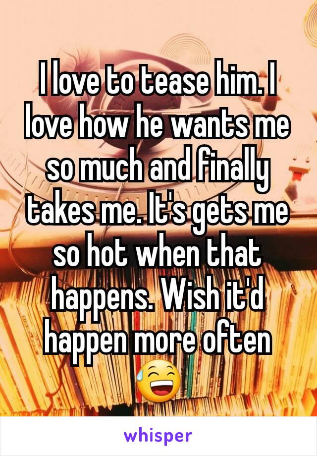 I love to tease him. I love how he wants me so much and finally takes me. It's gets me so hot when that happens. Wish it'd happen more often 😅