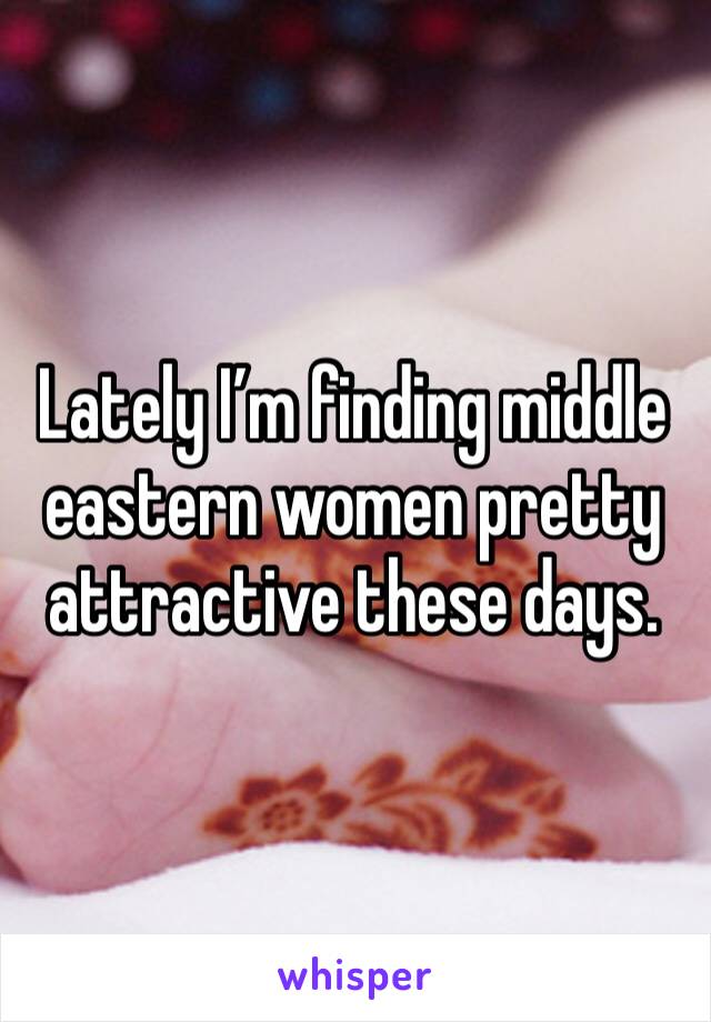 Lately I’m finding middle eastern women pretty attractive these days. 