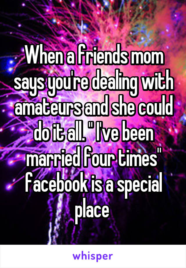 When a friends mom says you're dealing with amateurs and she could do it all. " I've been married four times" facebook is a special place 