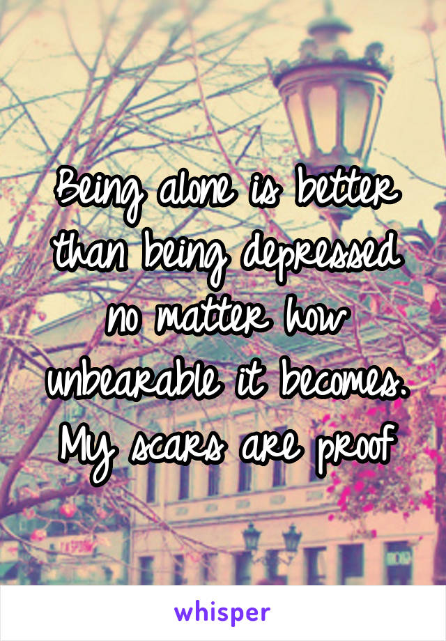 Being alone is better than being depressed no matter how unbearable it becomes.
My scars are proof