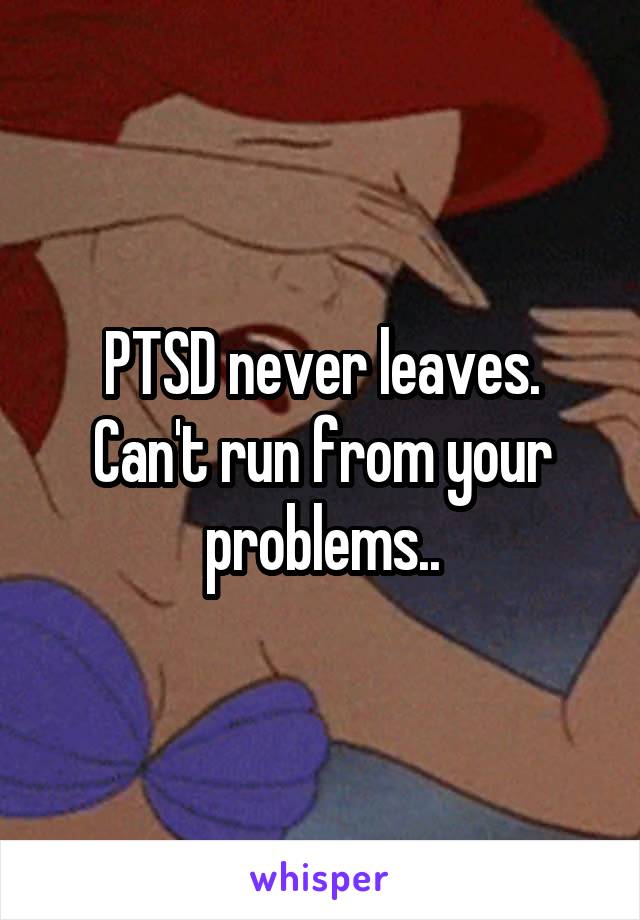 PTSD never leaves. Can't run from your problems..