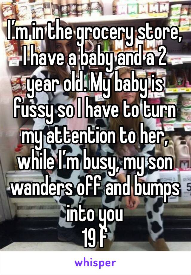 I’m in the grocery store, I have a baby and a 2 year old. My baby is fussy so I have to turn my attention to her, while I’m busy, my son wanders off and bumps into you 
19 f