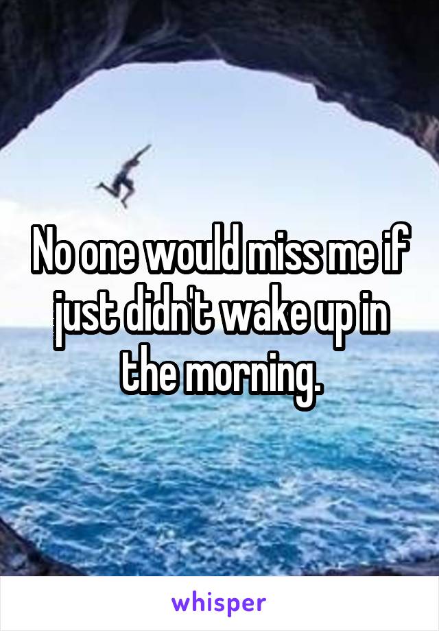 No one would miss me if just didn't wake up in the morning.