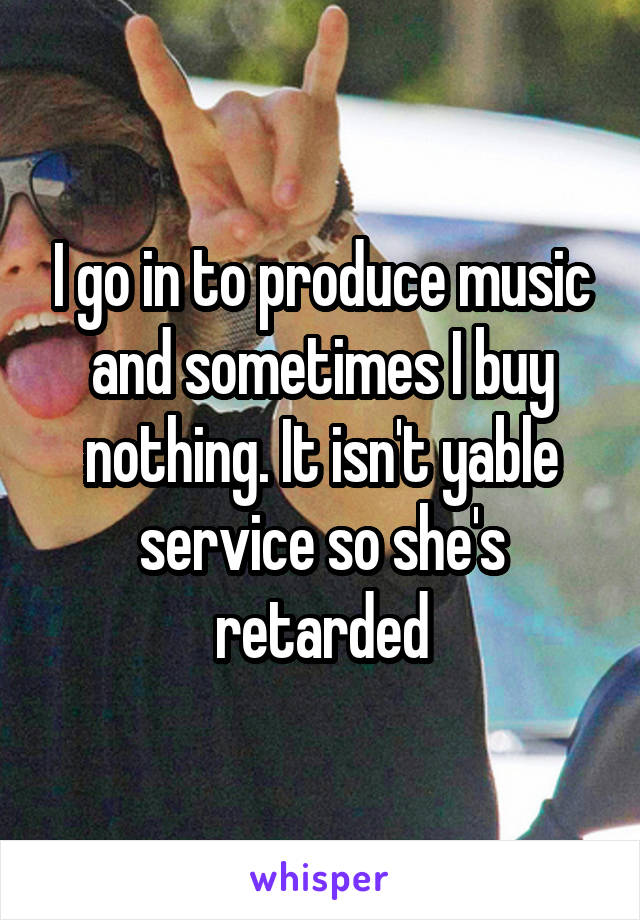 I go in to produce music and sometimes I buy nothing. It isn't yable service so she's retarded