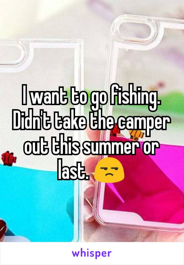 I want to go fishing. Didn't take the camper out this summer or last. 😒
