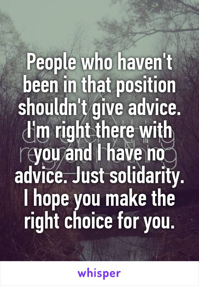 People who haven't been in that position shouldn't give advice. I'm right there with you and I have no advice. Just solidarity. I hope you make the right choice for you.