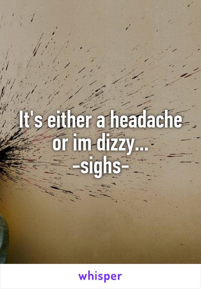 It's either a headache or im dizzy...
-sighs-