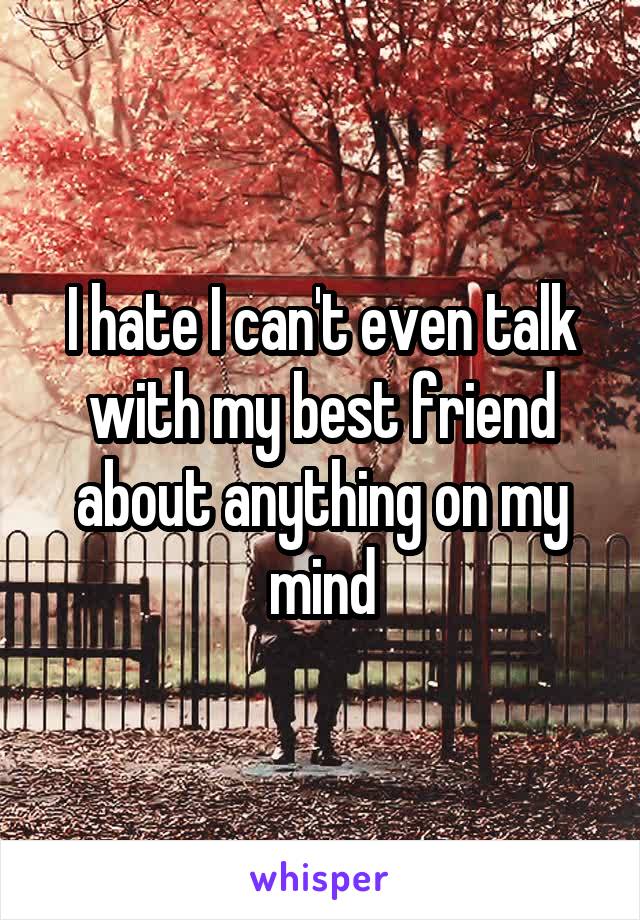 I hate I can't even talk with my best friend about anything on my mind