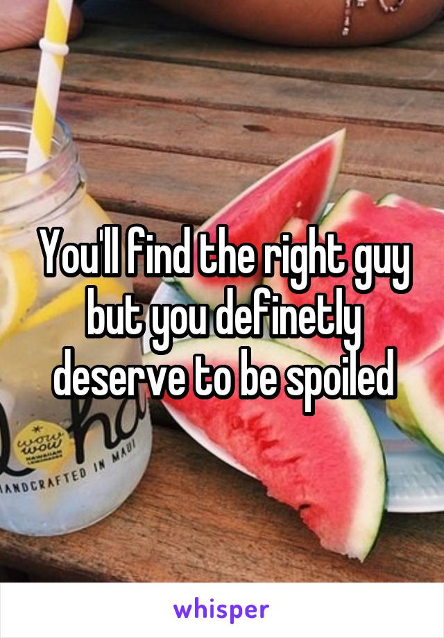 You'll find the right guy but you definetly deserve to be spoiled