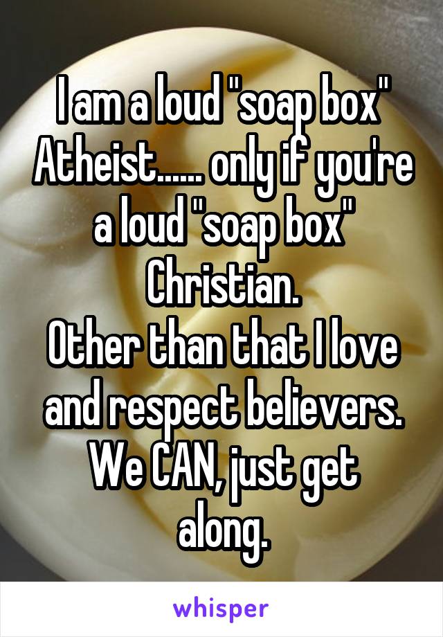 I am a loud "soap box" Atheist...... only if you're a loud "soap box" Christian.
Other than that I love and respect believers.
We CAN, just get along.