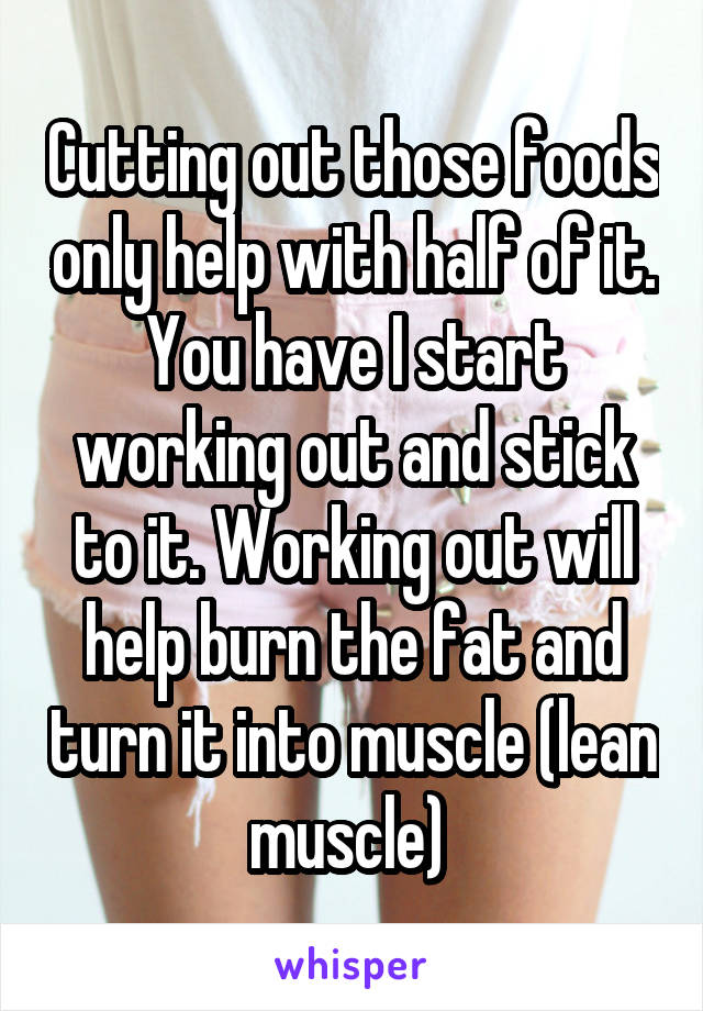 Cutting out those foods only help with half of it. You have I start working out and stick to it. Working out will help burn the fat and turn it into muscle (lean muscle) 
