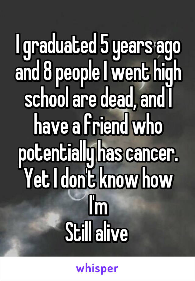 I graduated 5 years ago and 8 people I went high school are dead, and I have a friend who potentially has cancer. Yet I don't know how I'm
Still alive 