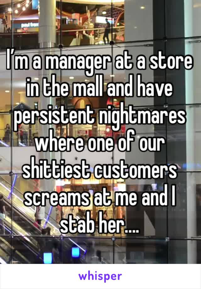 I’m a manager at a store in the mall and have persistent nightmares where one of our shittiest customers screams at me and I stab her....