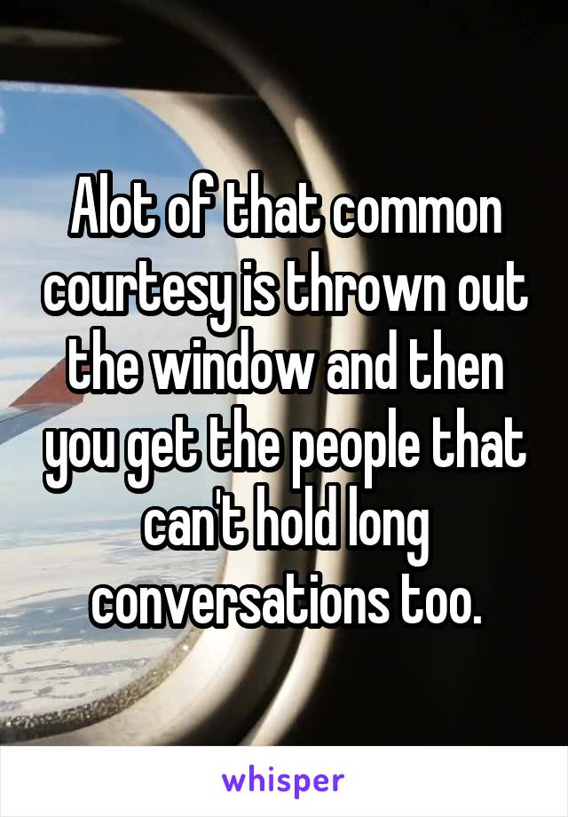 Alot of that common courtesy is thrown out the window and then you get the people that can't hold long conversations too.