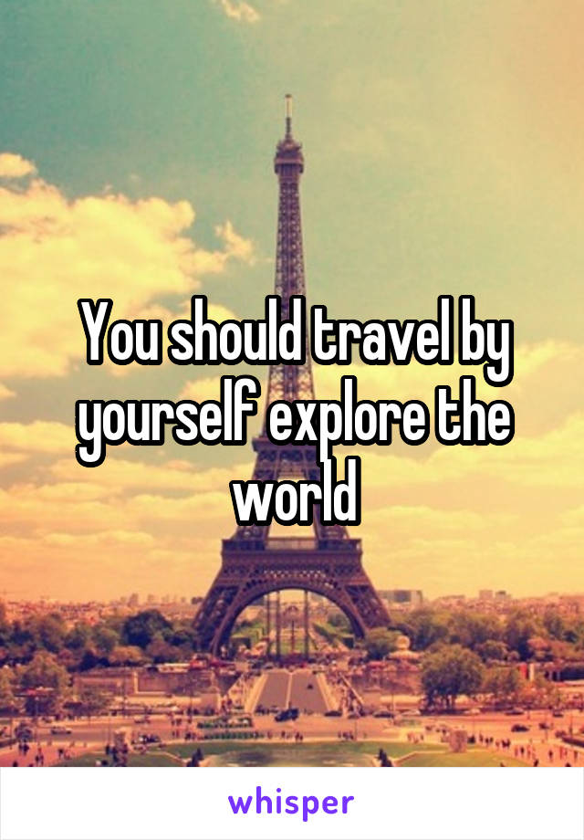 You should travel by yourself explore the world