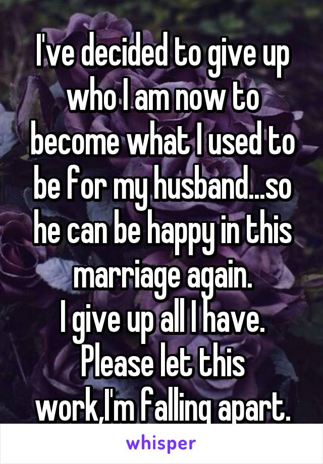 I've decided to give up who I am now to become what I used to be for my husband...so he can be happy in this marriage again.
I give up all I have.
Please let this work,I'm falling apart.
