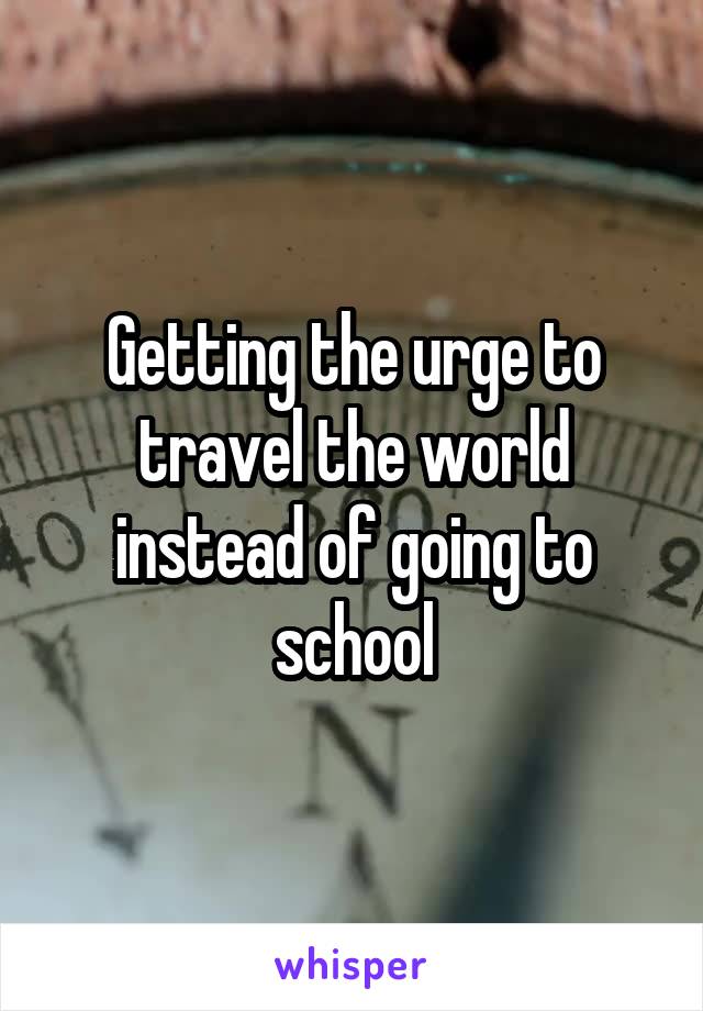 Getting the urge to travel the world instead of going to school