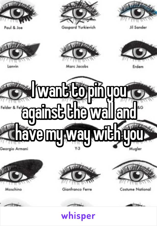 I want to pin you against the wall and have my way with you