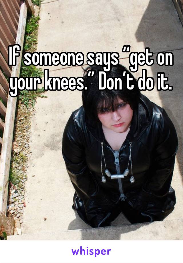 If someone says “get on your knees.” Don’t do it.