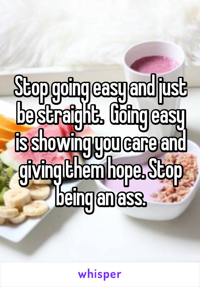 Stop going easy and just be straight.  Going easy is showing you care and giving them hope. Stop being an ass.