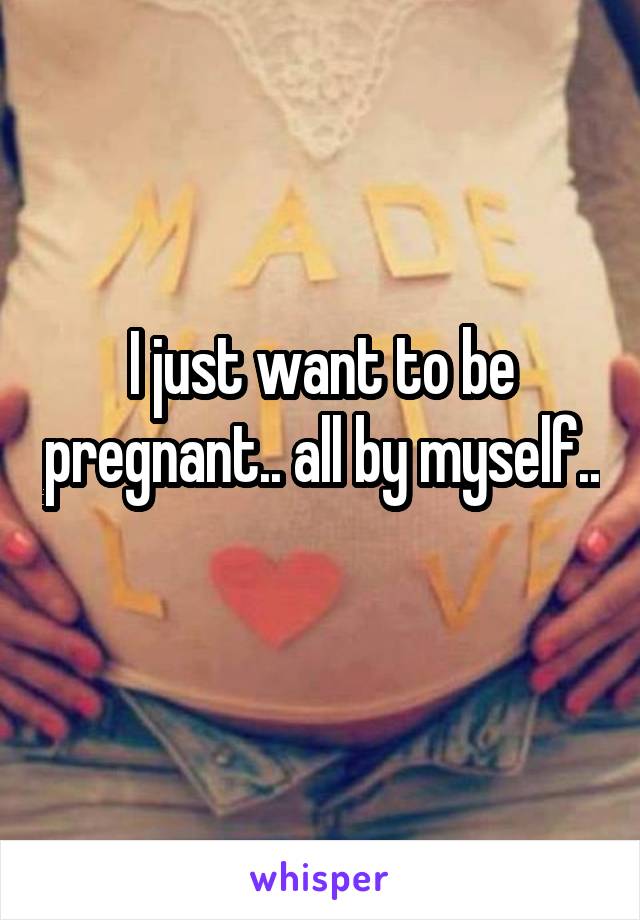 I just want to be pregnant.. all by myself.. 
